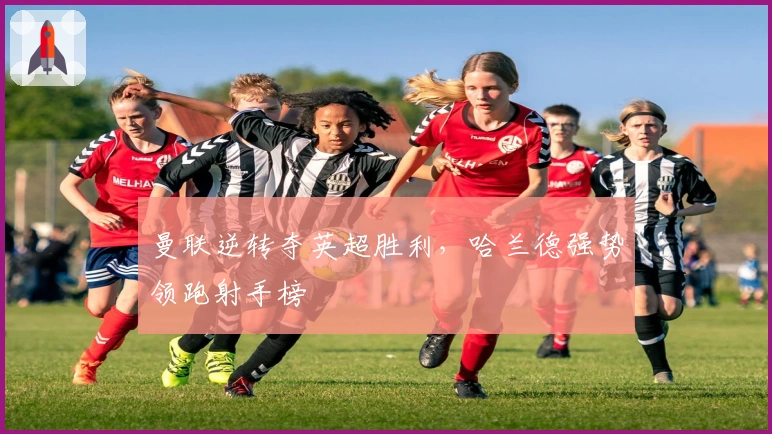 曼联逆转夺英超胜利，哈兰德强势领跑射手榜