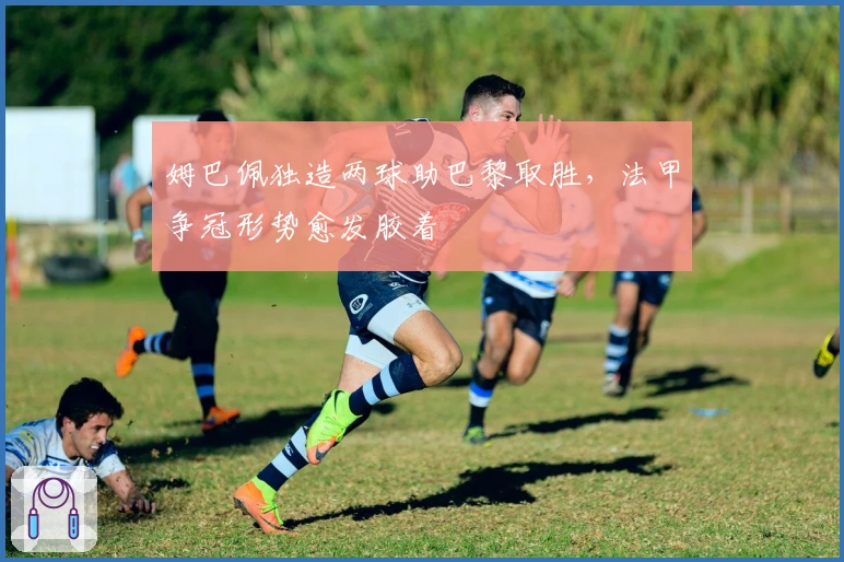 姆巴佩独造两球助巴黎取胜，法甲争冠形势愈发胶着