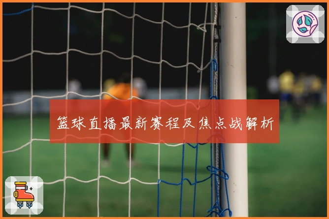 篮球直播最新赛程及焦点战解析