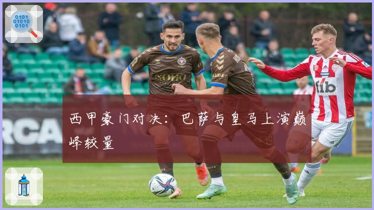 西甲豪门对决:巴萨与皇马上演巅峰较量