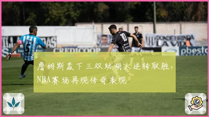 詹姆斯轰下三双助湖人逆转取胜，NBA赛场再现传奇表现