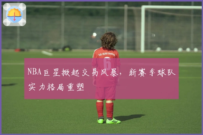 NBA巨星掀起交易风暴，新赛季球队实力格局重塑