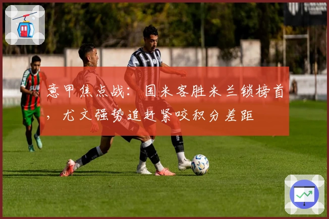 意甲焦点战：国米客胜米兰锁榜首，尤文强势追赶紧咬积分差距