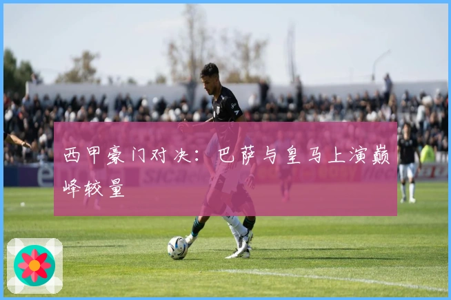 西甲豪门对决：巴萨与皇马上演巅峰较量