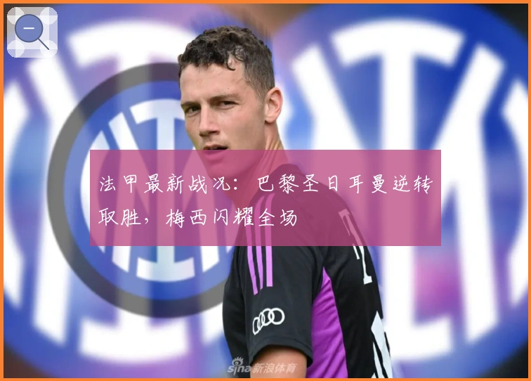 法甲最新战况:巴黎圣日耳曼逆转取胜,梅西闪耀全场