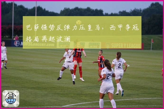 巴萨强势反弹力压皇马，西甲争冠格局再起波澜