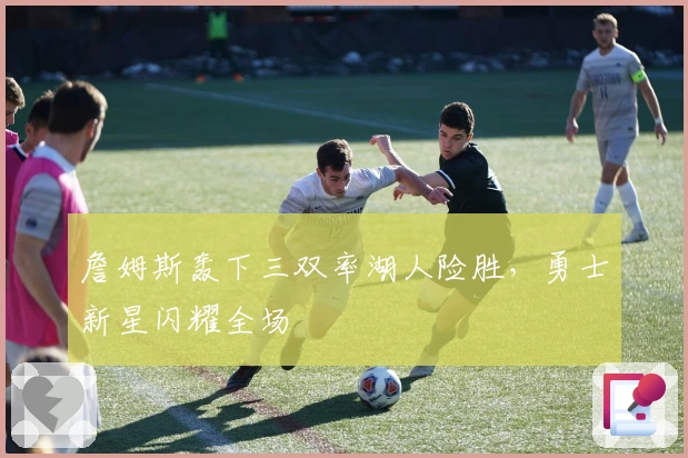 詹姆斯轰下三双率湖人险胜，勇士新星闪耀全场