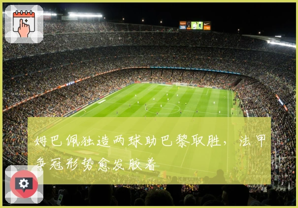 姆巴佩独造两球助巴黎取胜，法甲争冠形势愈发胶着