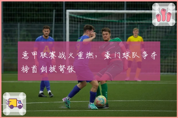 意甲联赛战火重燃，豪门球队争夺榜首剑拔弩张