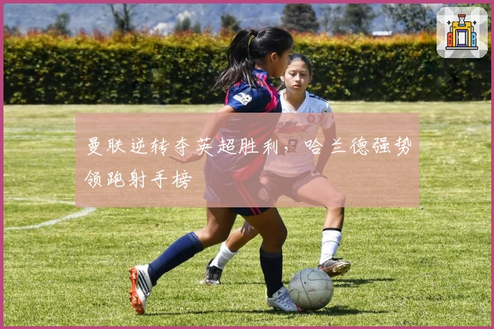 曼联逆转夺英超胜利，哈兰德强势领跑射手榜